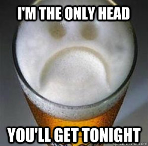 i'm the only head you'll get tonight  Confession Beer