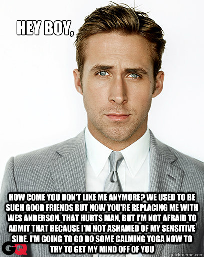 Hey boy, how come you don't like me anymore? we used to be such good friends but now you're replacing me with wes anderson. that hurts man, but i'm not afraid to admit that because i'm not ashamed of my sensitive side. i'm going to go do some calming yoga  Ryan Gosling