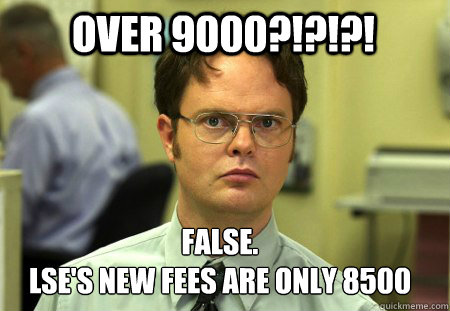 Over 9000?!?!?! False.
LSE's new fees are only 8500  Schrute