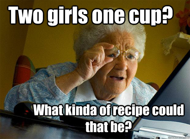 Two girls one cup? What kinda of recipe could that be?  Grandma finds the Internet