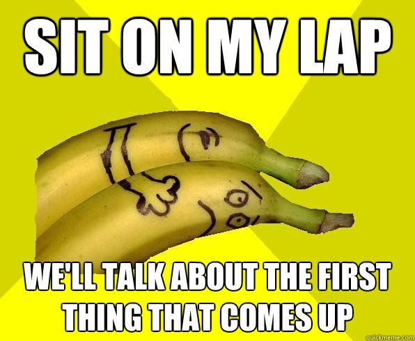sit on my lap we'll talk about the first thing that comes up  Sexual Deviant Banana