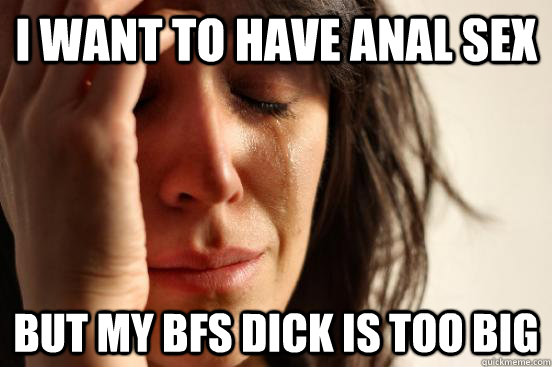 I Want To Have Anal Sex But My Bfs Dick Is Too Big First World Problems Quickmeme