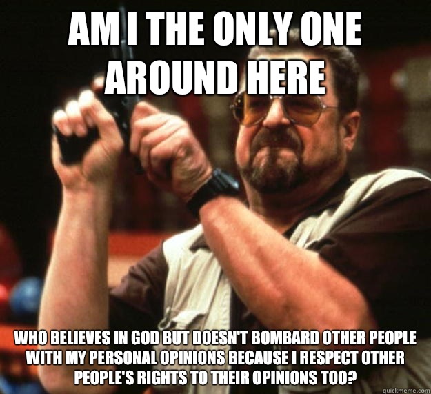AM I THE ONLY ONE AROUND HERE who believes in god but doesn't bombard other people with my personal opinions because I respect other people's rights to their opinions too?  Angry Walter