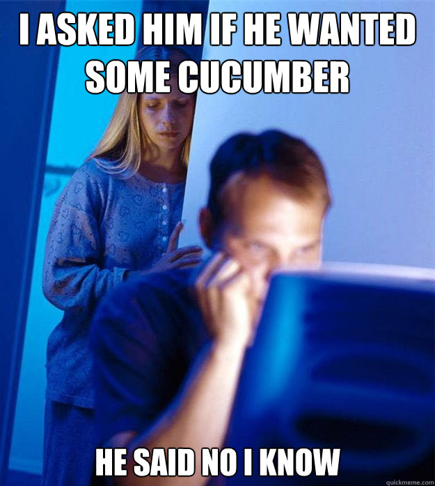 I asked him if he wanted some cucumber He said NO i know   Redditors Wife