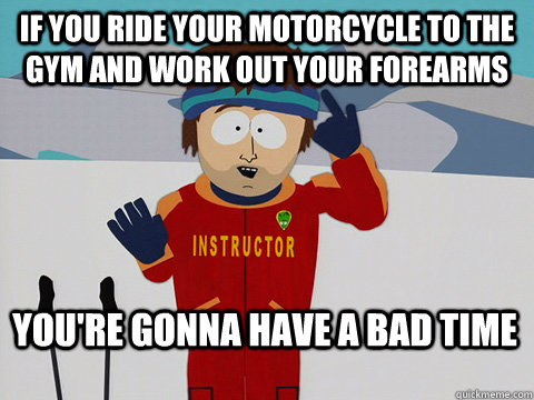 if you ride your motorcycle to the gym and work out your forearms You're gonna have a bad time  Bad Time