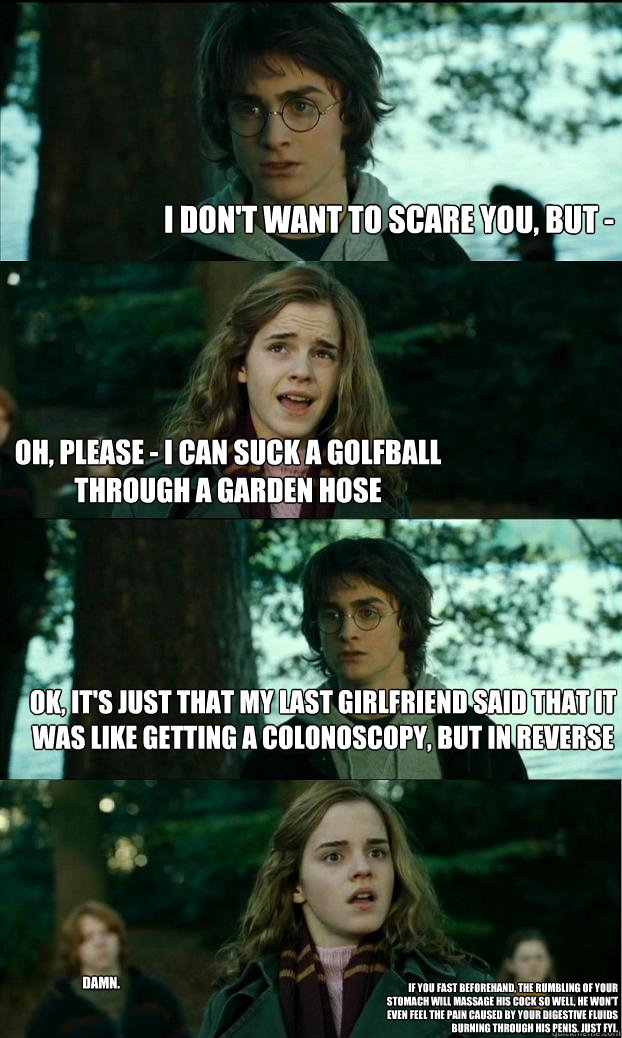 I don't want to scare you, but - oh, please - I can suck a golfball through a garden hose ok, it's just that my last girlfriend said that it was like getting a colonoscopy, but in reverse damn. if you fast beforehand, the rumbling of your stomach will mas  Horny Harry