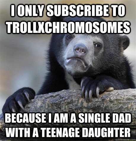 I only subscribe to TrollXChromosomes because I am a single dad with a teenage daughter  Confession Bear