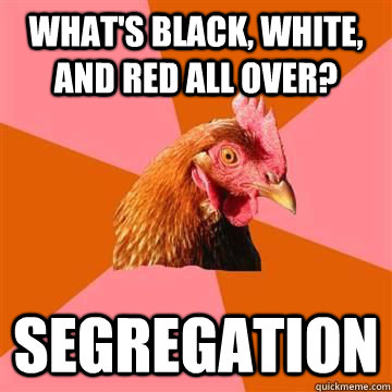 what's black, white, and red all over? segregation  True story now anti joke chicken