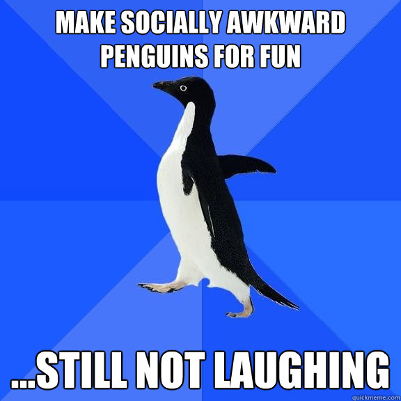 make socially awkward penguins for fun ...still not laughing  Socially Awkward Penguin