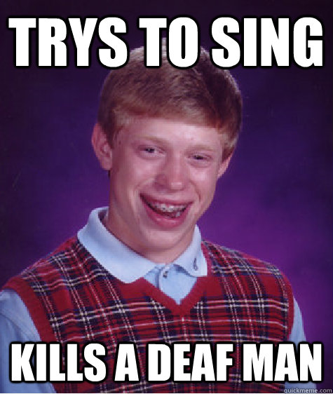 Trys to sing  Kills a deaf man  Unlucky Brian