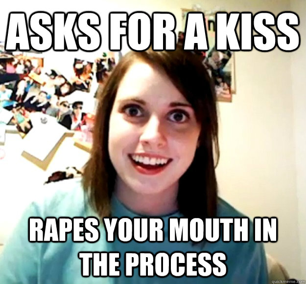 asks for a kiss rapes your mouth in the process  Overly Attached Girlfriend