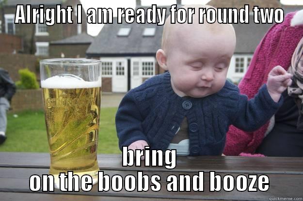 ALRIGHT I AM READY FOR ROUND TWO BRING ON THE BOOBS AND BOOZE drunk baby