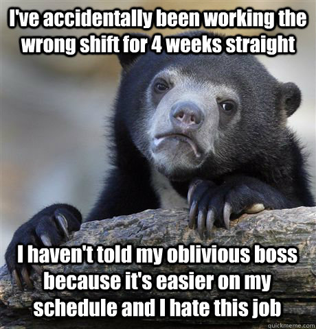 I've accidentally been working the wrong shift for 4 weeks straight I haven't told my oblivious boss because it's easier on my schedule and I hate this job - I've accidentally been working the wrong shift for 4 weeks straight I haven't told my oblivious boss because it's easier on my schedule and I hate this job  Confession Bear