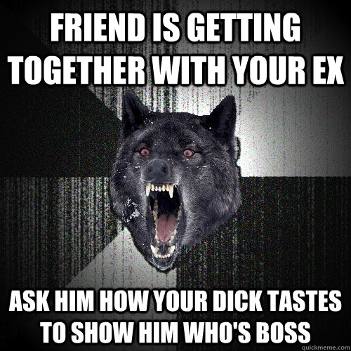 friend is getting together with your ex ask him how your dick tastes to show him who's boss  Insanity Wolf