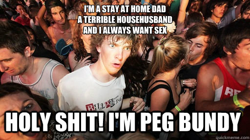 I'm a stay at home dad
a terrible househusband
and I always want sex Holy shit! I'm Peg Bundy  Sudden Clarity Clarence