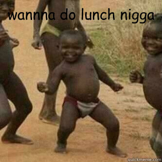 wannna do lunch nigga   Its friday niggas