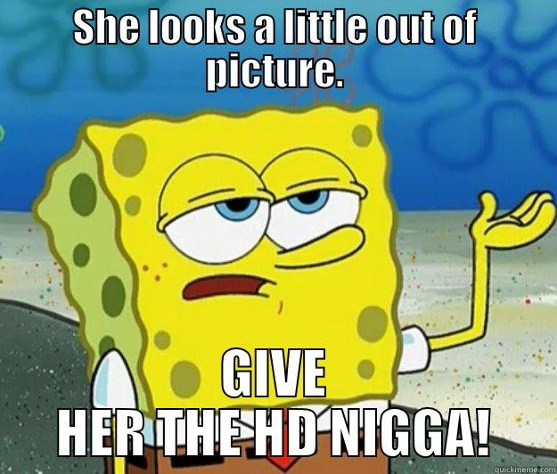 SHE LOOKS A LITTLE OUT OF PICTURE. GIVE HER THE HD NIGGA! Tough Spongebob
