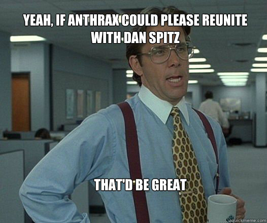 Yeah, if Anthrax could please reunite with Dan Spitz  that'd be great   Scumbag boss