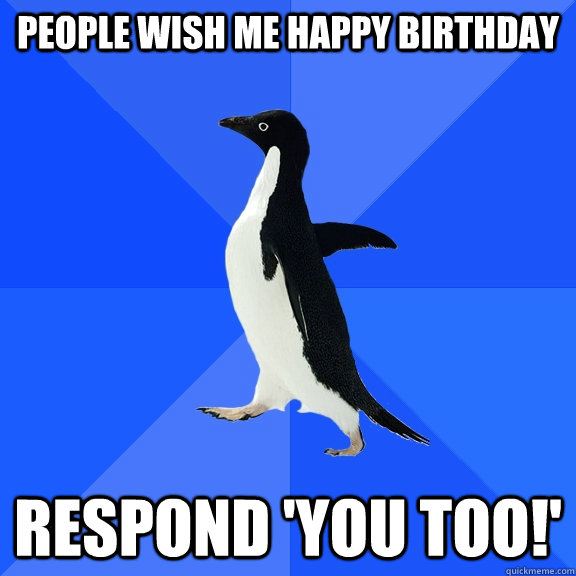 People wish me Happy birthday Respond 'YOU TOO!'  Socially Awkward Penguin