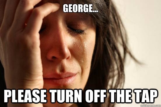 George... Please turn off the Tap  First World Problems