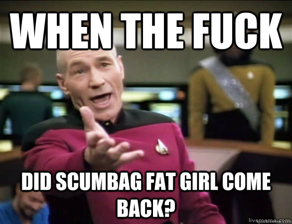 when the fuck did scumbag fat girl come back?  Annoyed Picard HD