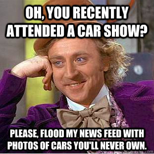Oh, you recently attended a car show? Please, flood my news feed with photos of cars you'll never own.  Condescending Wonka