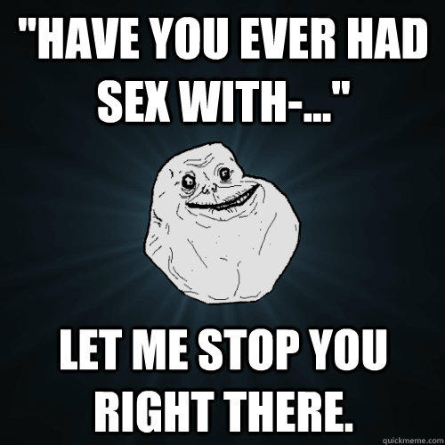 ''Have you ever had sex with-...'' Let me stop you right there.  Forever Alone