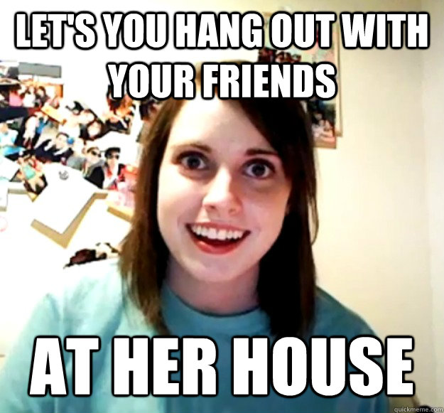 Let's you hang out with your friends At her house  Overly Attached Girlfriend