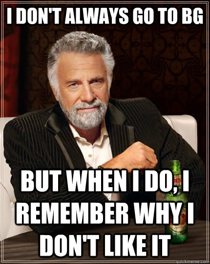 I don't always go to BG but when I do, I remember why i don't like it  The Most Interesting Man In The World