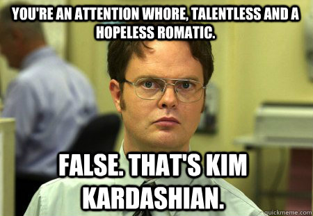 You're an attention whore, talentless and a hopeless romatic.  False. That's Kim Kardashian.   Schrute