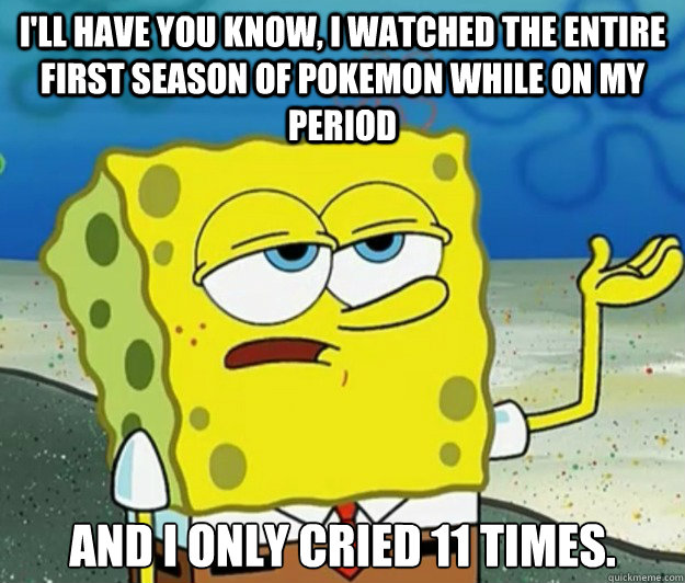 I'll have you know, I watched the entire first season of Pokemon while on my period and I only cried 11 times. - I'll have you know, I watched the entire first season of Pokemon while on my period and I only cried 11 times.  Tough Spongebob