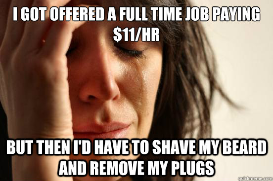 I got offered a full time job paying $11/hr But then I'd have to shave my beard and remove my plugs  First World Problems