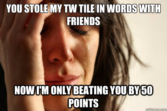 YOU STOLE MY TW TILE IN WORDS WITH FRIENDS NOW I'M ONLY BEATING YOU BY 50 POINTS  First World Problems