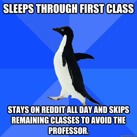Sleeps through first class stays on reddit all day and skips remaining classes to avoid the professor.  Socially Awkward Penguin