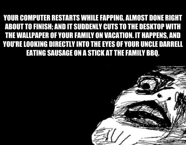 Your computer restarts while fapping, almost done right about to finish; and it suddenly cuts to the desktop with the wallpaper of your family on vacation. It happens, and you're looking directly into the eyes of your uncle Darrell eating sausage on a sti  