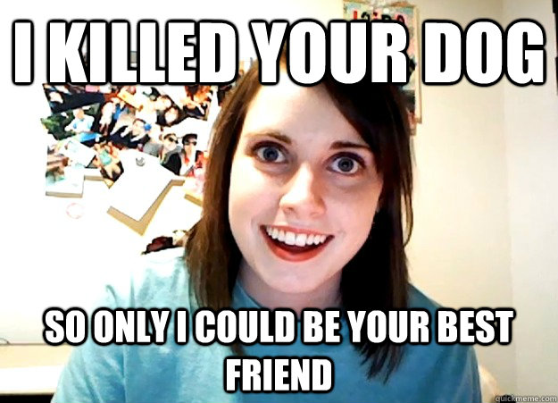 I killed your dog  so only I could be your best friend  Overly Attached Girlfriend