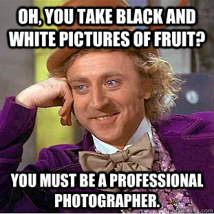 Oh, you take black and white pictures of fruit? you must be a professional photographer.  Condescending Wonka