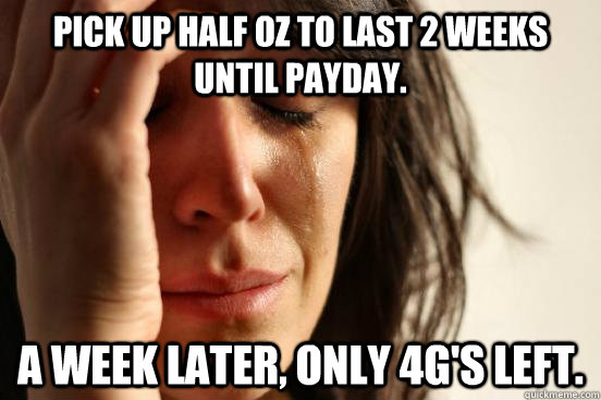 Pick up half oz to last 2 weeks until payday. A week later, only 4g's left.  First World Problems