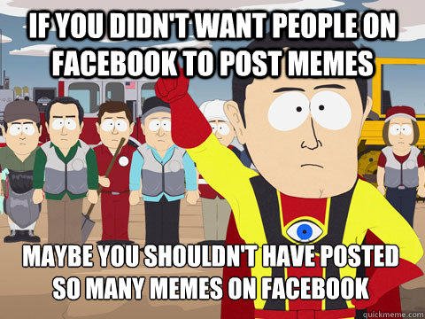If you didn't want people on Facebook to post memes Maybe you shouldn't have posted so many memes on Facebook - If you didn't want people on Facebook to post memes Maybe you shouldn't have posted so many memes on Facebook  Captain Hindsight