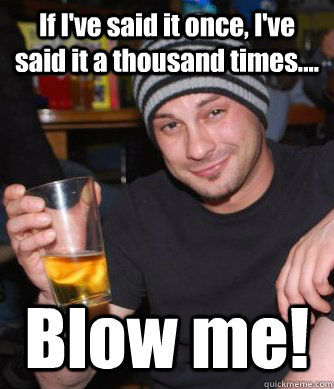 If I've said it once, I've said it a thousand times.... Blow me!  