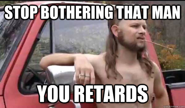 stop bothering that man you retards  Almost Politically Correct Redneck