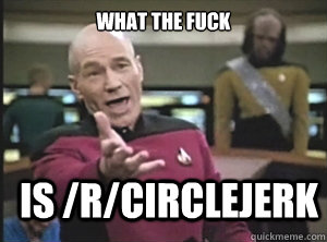what the fuck is /r/circlejerk  Annoyed Picard