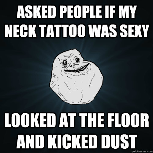 asked people if my neck tattoo was sexy looked at the floor and kicked dust  Forever Alone