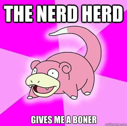 the nerd herd gives me a boner  Slowpoke