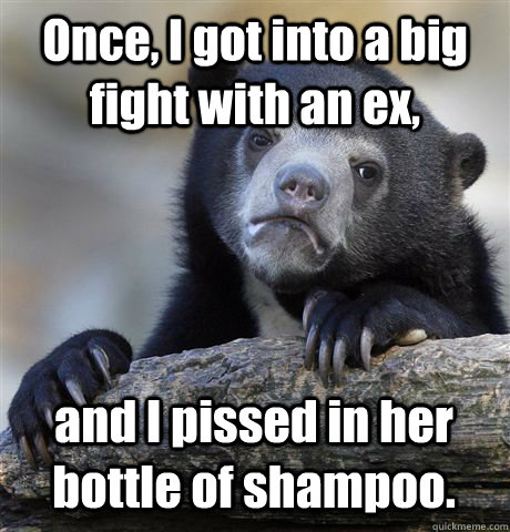 Once, I got into a big fight with an ex, and I pissed in her bottle of shampoo.  Confession Bear