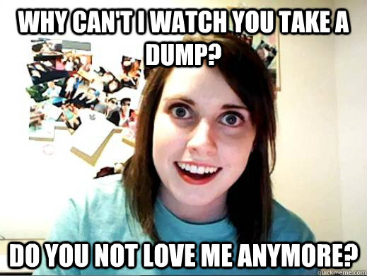 Why can't i watch you take a dump? Do you not love me anymore?  Overly Attatched Girlfriend