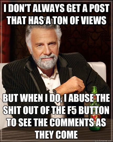i don't always get a post that has a ton of views but when i do, i abuse the shit out of the F5 button to see the comments as they come  The Most Interesting Man In The World