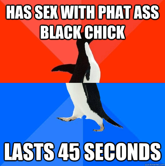 Has sex with phat ass black chick lasts 45 seconds  Socially Awesome Awkward Penguin