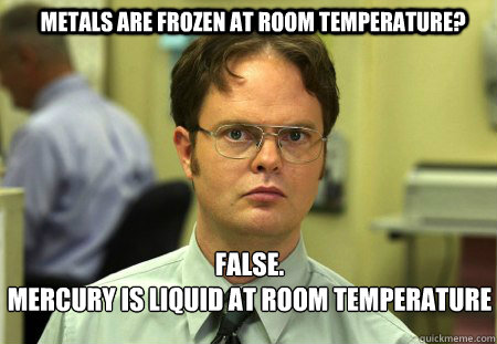 metals are frozen at room temperature? FALSE.  
mercury is liquid at room temperature   Schrute