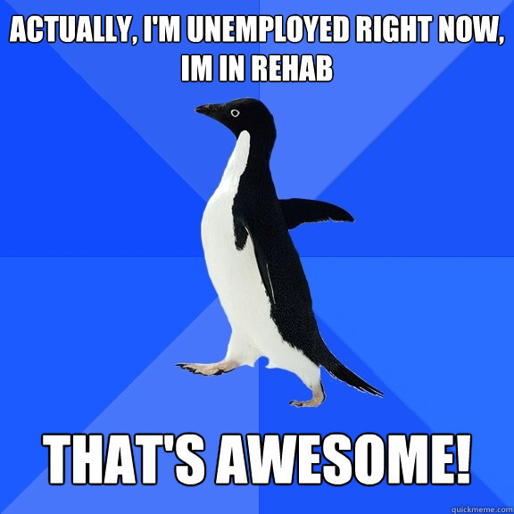 Actually, I'm unemployed right now, Im in rehab   That's Awesome!  Socially Awkward Penguin